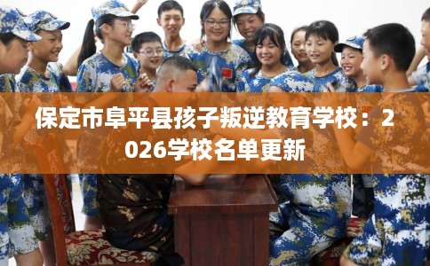 保定市阜平县孩子叛逆教育学校:2026学校名单更新 保定市阜平县孩子叛逆教育学校:2026学校名单更新