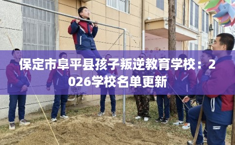 保定市阜平县孩子叛逆教育学校:2026学校名单更新 保定市阜平县孩子叛逆教育学校:2026学校名单更新
