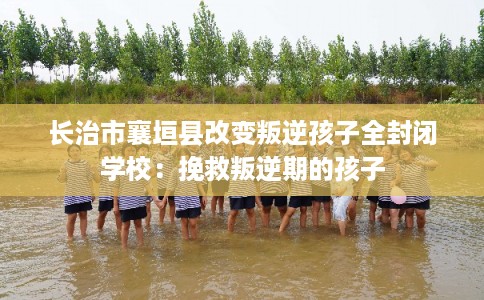 长治市襄垣县改变叛逆孩子全封闭学校：挽救叛逆期的孩子