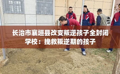 长治市襄垣县改变叛逆孩子全封闭学校：挽救叛逆期的孩子