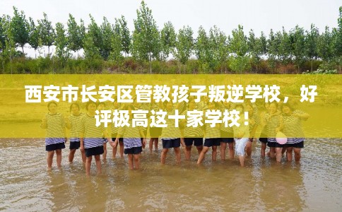 西安市长安区管教孩子叛逆学校，好评极高这十家学校！