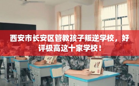 西安市长安区管教孩子叛逆学校，好评极高这十家学校！