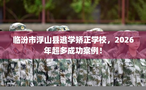 临汾市浮山县逃学矫正学校,2026年超多成功案例! 临汾市浮山县逃学矫正学校,2026年超多成功案例!