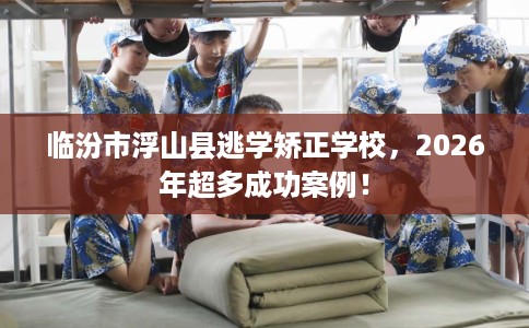临汾市浮山县逃学矫正学校，2026年超多成功案例！