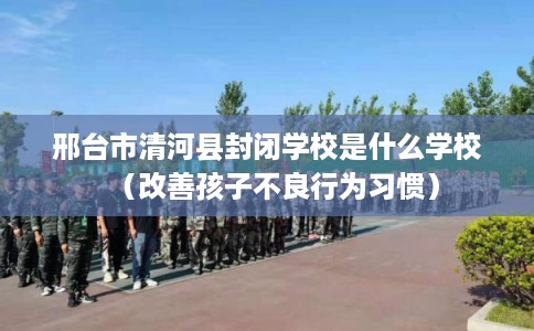邢台市清河县封闭学校是什么学校（改善孩子不良行为习惯）