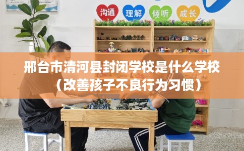 邢台市清河县封闭学校是什么学校（改善孩子不良行为习惯）