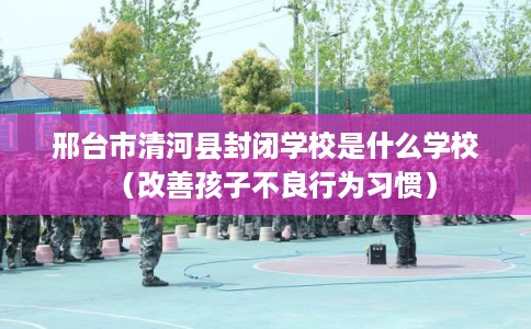 邢台市清河县封闭学校是什么学校（改善孩子不良行为习惯）