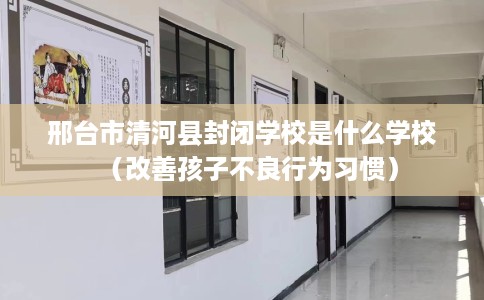 邢台市清河县封闭学校是什么学校（改善孩子不良行为习惯）