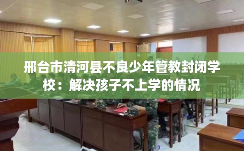 邢台市清河县不良少年管教封闭学校:解决孩子不上学的情况 邢台市清河县不良少年管教封闭学校:解决孩子不上学的情况