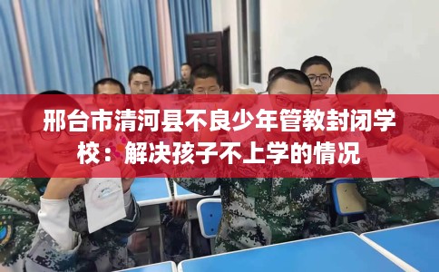 邢台市清河县不良少年管教封闭学校:解决孩子不上学的情况 邢台市清河县不良少年管教封闭学校:解决孩子不上学的情况