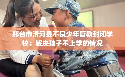 邢台市清河县不良少年管教封闭学校:解决孩子不上学的情况 邢台市清河县不良少年管教封闭学校:解决孩子不上学的情况