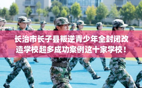 长治市长子县叛逆青少年全封闭改造学校超多成功案例这十家学校！