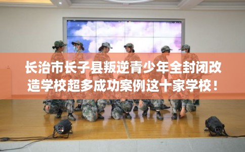 长治市长子县叛逆青少年全封闭改造学校超多成功案例这十家学校！