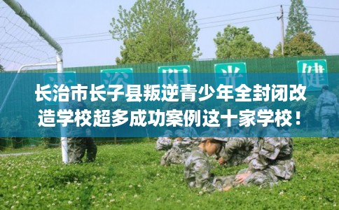 长治市长子县叛逆青少年全封闭改造学校超多成功案例这十家学校！