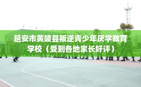 延安市黄陵县叛逆青少年厌学教育学校（受到各地家长好评）