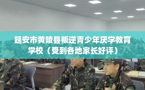 延安市黄陵县叛逆青少年厌学教育学校（受到各地家长好评）