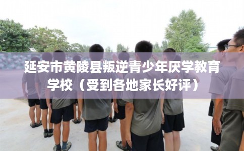 延安市黄陵县叛逆青少年厌学教育学校（受到各地家长好评）
