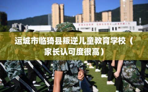 运城市临猗县叛逆儿童教育学校(家长认可度很高) 运城市临猗县叛逆儿童教育学校(家长认可度很高)