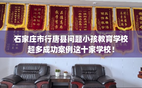 石家庄市行唐县问题小孩教育学校超多成功案例这十家学校！