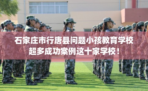 石家庄市行唐县问题小孩教育学校超多成功案例这十家学校！