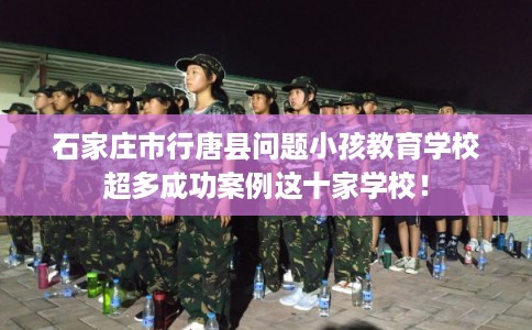 石家庄市行唐县问题小孩教育学校超多成功案例这十家学校！