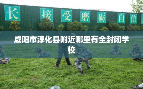 咸阳市淳化县附近哪里有全封闭学校 咸阳市淳化县附近哪里有全封闭学校