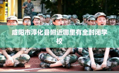 咸阳市淳化县附近哪里有全封闭学校 咸阳市淳化县附近哪里有全封闭学校
