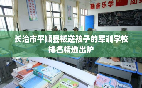 长治市平顺县叛逆孩子的军训学校排名精选出炉 长治市平顺县叛逆孩子的军训学校排名精选出炉