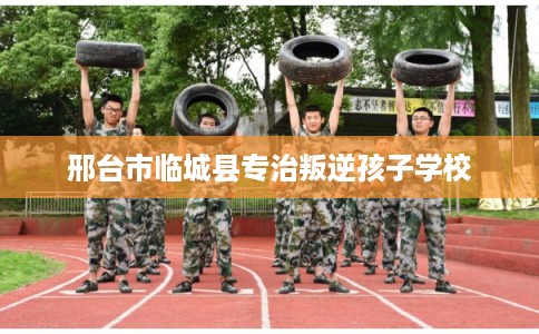邢台市临城县专治叛逆孩子学校