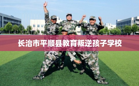 长治市平顺县教育叛逆孩子学校 长治市平顺县教育叛逆孩子学校