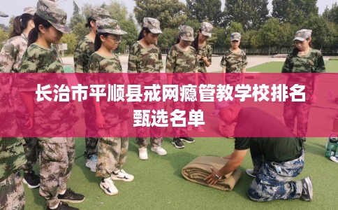 长治市平顺县戒网瘾管教学校排名甄选名单 长治市平顺县戒网瘾管教学校排名甄选名单