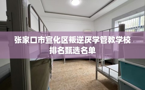 张家口市宣化区叛逆厌学管教学校排名甄选名单