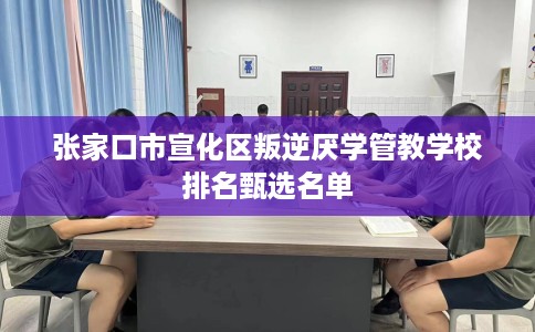 张家口市宣化区叛逆厌学管教学校排名甄选名单