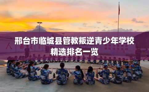 邢台市临城县管教叛逆青少年学校精选排名一览