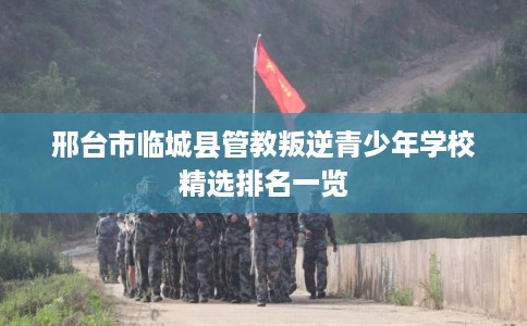 邢台市临城县管教叛逆青少年学校精选排名一览
