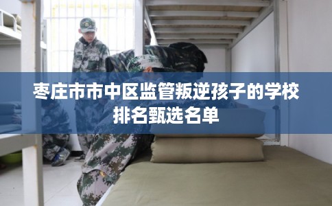 枣庄市市中区监管叛逆孩子的学校排名甄选名单