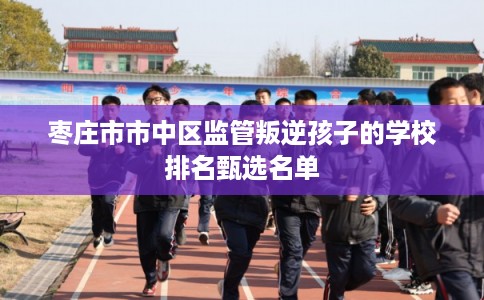 枣庄市市中区监管叛逆孩子的学校排名甄选名单