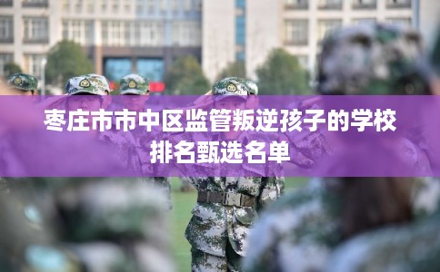 枣庄市市中区监管叛逆孩子的学校排名甄选名单