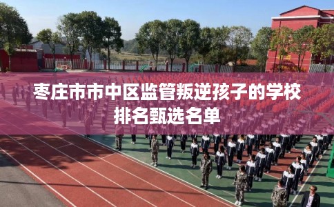 枣庄市市中区监管叛逆孩子的学校排名甄选名单