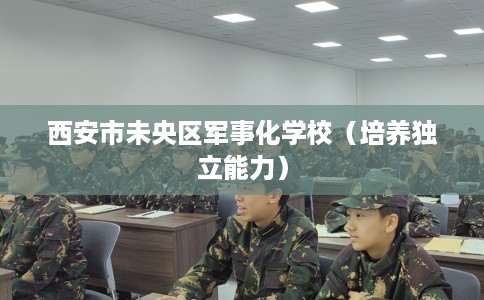 西安市未央区军事化学校(培养独立能力) 西安市未央区军事化学校(培养独立能力)