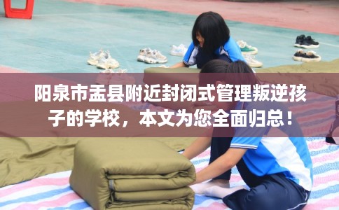 阳泉市盂县附近封闭式管理叛逆孩子的学校,本文为您全面归总! 阳泉市盂县附近封闭式管理叛逆孩子的学校,本文为您全面归总!