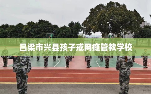 吕梁市兴县孩子戒网瘾管教学校