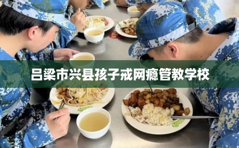 吕梁市兴县孩子戒网瘾管教学校
