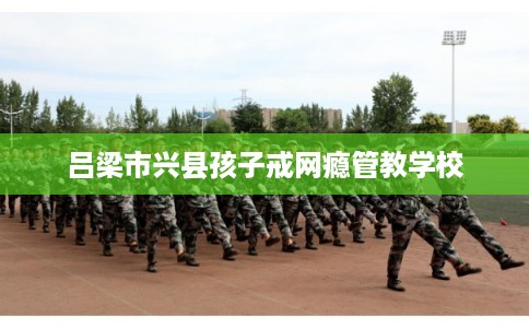 吕梁市兴县孩子戒网瘾管教学校