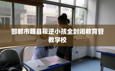 邯郸市魏县叛逆小孩全封闭教育管教学校