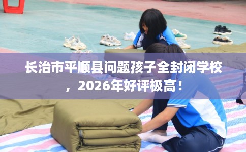 长治市平顺县问题孩子全封闭学校,2026年好评极高! 长治市平顺县问题孩子全封闭学校,2026年好评极高!
