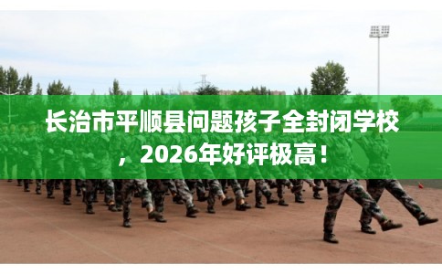 长治市平顺县问题孩子全封闭学校,2026年好评极高! 长治市平顺县问题孩子全封闭学校,2026年好评极高!