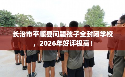 长治市平顺县问题孩子全封闭学校,2026年好评极高! 长治市平顺县问题孩子全封闭学校,2026年好评极高!
