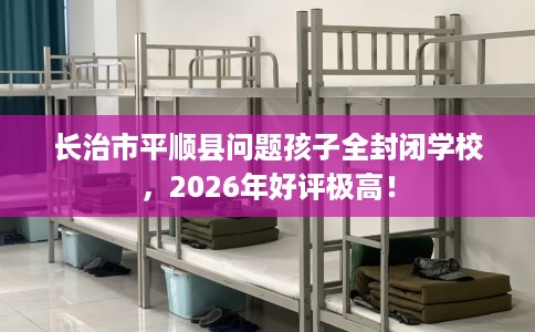 长治市平顺县问题孩子全封闭学校，2026年好评极高！