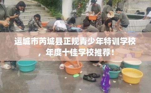 运城市芮城县正规青少年特训学校，年度十佳学校推荐！